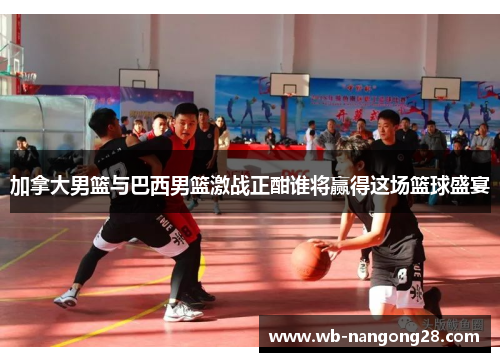 加拿大男篮与巴西男篮激战正酣谁将赢得这场篮球盛宴