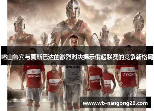 喀山鲁宾与莫斯巴达的激烈对决揭示俄超联赛的竞争新格局